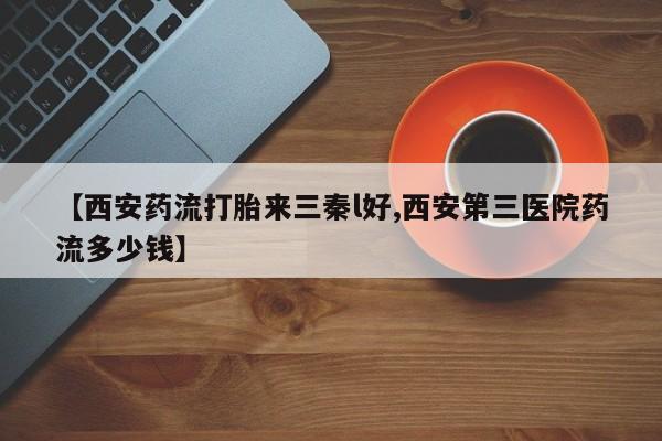 堕胎药如何购买【西安药流打胎来三秦l好,西安第三医院药流多少钱】