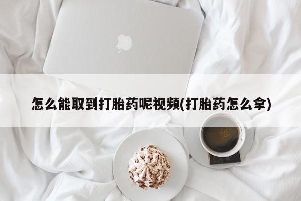 堕胎药如何购买怎么能取到打胎药呢视频(打胎药怎么拿)