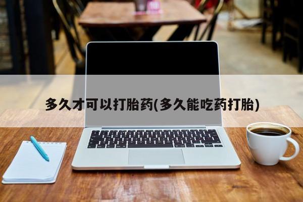 堕胎药如何购买多久才可以打胎药(多久能吃药打胎)
