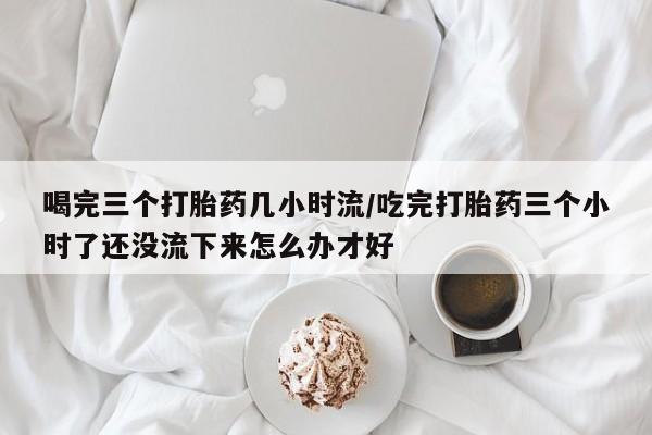 堕胎药如何购买喝完三个打胎药几小时流/吃完打胎药三个小时了还没流下来怎么办才好