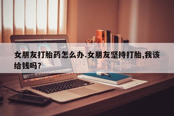 堕胎药如何购买女朋友打胎药怎么办.女朋友坚持打胎,我该给钱吗？
