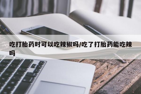 堕胎药如何购买吃打胎药时可以吃辣椒吗/吃了打胎药能吃辣吗