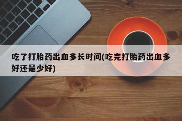 堕胎药如何购买吃了打胎药出血多长时间(吃完打胎药出血多好还是少好)