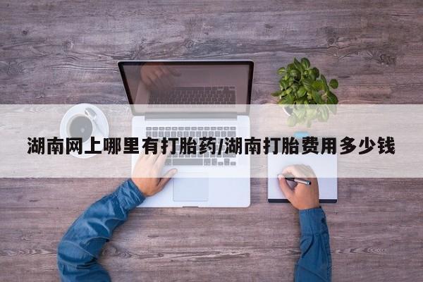 堕胎药如何购买湖南网上哪里有打胎药/湖南打胎费用多少钱