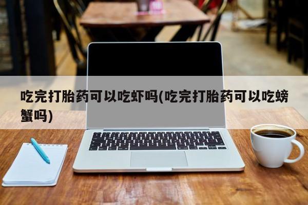 堕胎药如何购买吃完打胎药可以吃虾吗(吃完打胎药可以吃螃蟹吗)