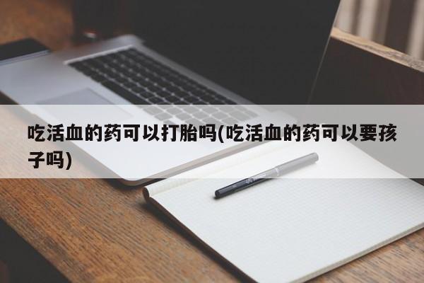 堕胎药如何购买吃活血的药可以打胎吗(吃活血的药可以要孩子吗)