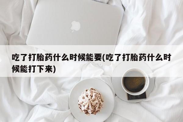 堕胎药如何购买吃了打胎药什么时候能要(吃了打胎药什么时候能打下来)