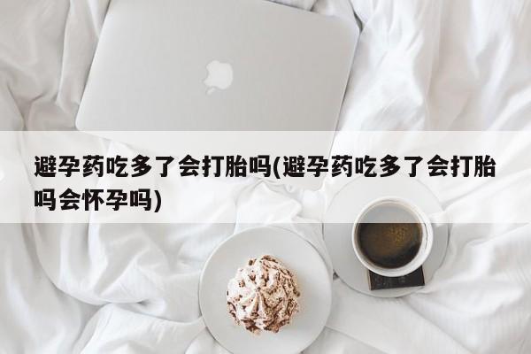 堕胎药如何购买避孕药吃多了会打胎吗(避孕药吃多了会打胎吗会怀孕吗)