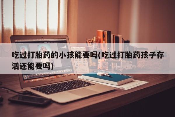 堕胎药如何购买吃过打胎药的小孩能要吗(吃过打胎药孩子存活还能要吗)