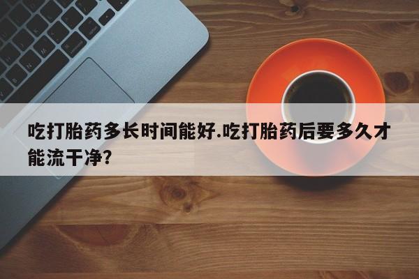 堕胎药如何购买吃打胎药多长时间能好.吃打胎药后要多久才能流干净？