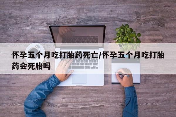 堕胎药如何购买怀孕五个月吃打胎药死亡/怀孕五个月吃打胎药会死胎吗