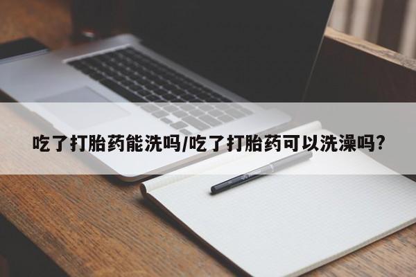 堕胎药如何购买吃了打胎药能洗吗/吃了打胎药可以洗澡吗?