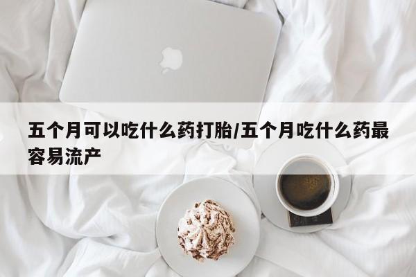 堕胎药如何购买五个月可以吃什么药打胎/五个月吃什么药最容易流产