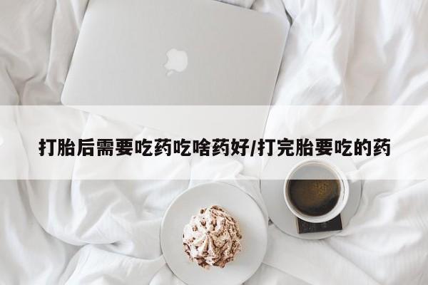 堕胎药如何购买打胎后需要吃药吃啥药好/打完胎要吃的药