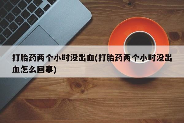 堕胎药如何购买打胎药两个小时没出血(打胎药两个小时没出血怎么回事)
