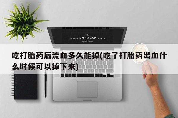 堕胎药如何购买吃打胎药后流血多久能掉(吃了打胎药出血什么时候可以掉下来)