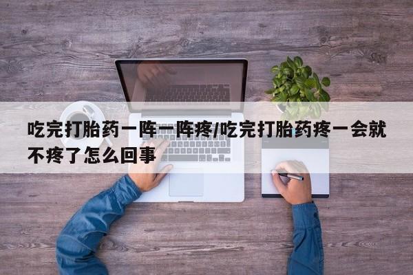 堕胎药如何购买吃完打胎药一阵一阵疼/吃完打胎药疼一会就不疼了怎么回事