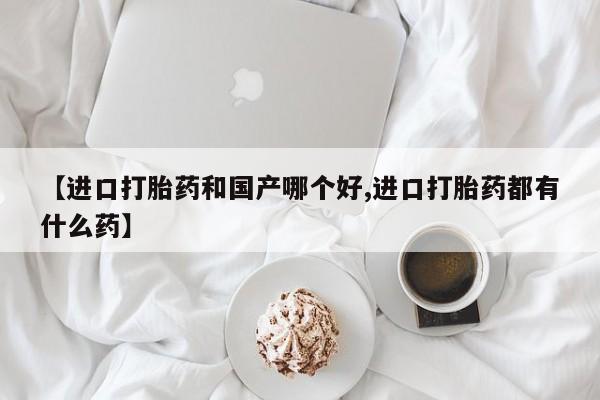 堕胎药如何购买【进口打胎药和国产哪个好,进口打胎药都有什么药】