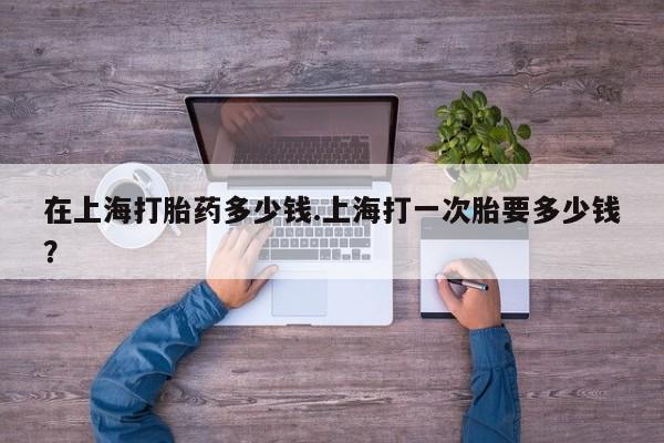 堕胎药如何购买在上海打胎药多少钱.上海打一次胎要多少钱？