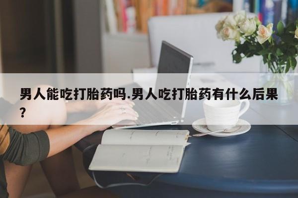 堕胎药如何购买男人能吃打胎药吗.男人吃打胎药有什么后果？
