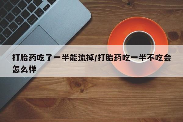 堕胎药如何购买打胎药吃了一半能流掉/打胎药吃一半不吃会怎么样