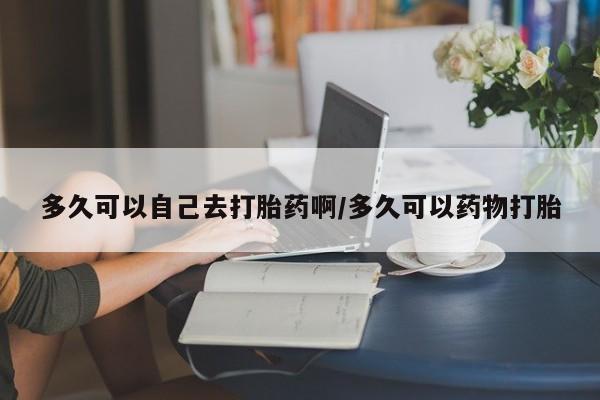 堕胎药如何购买多久可以自己去打胎药啊/多久可以药物打胎
