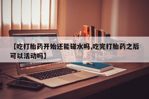 堕胎药如何购买【吃打胎药开始还能碰水吗,吃完打胎药之后可以活动吗】