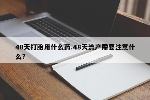 堕胎药如何购买48天打胎用什么药.48天流产需要注意什么？