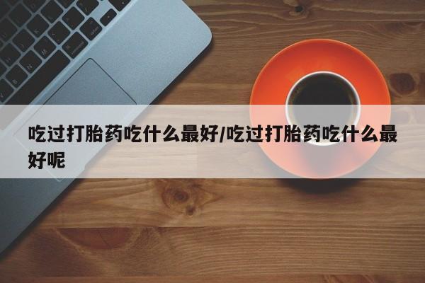 堕胎药如何购买吃过打胎药吃什么最好/吃过打胎药吃什么最好呢