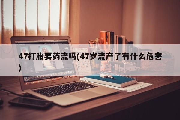 堕胎药如何购买47打胎要药流吗(47岁流产了有什么危害)