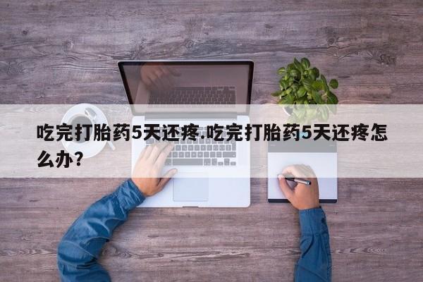 堕胎药如何购买吃完打胎药5天还疼.吃完打胎药5天还疼怎么办？