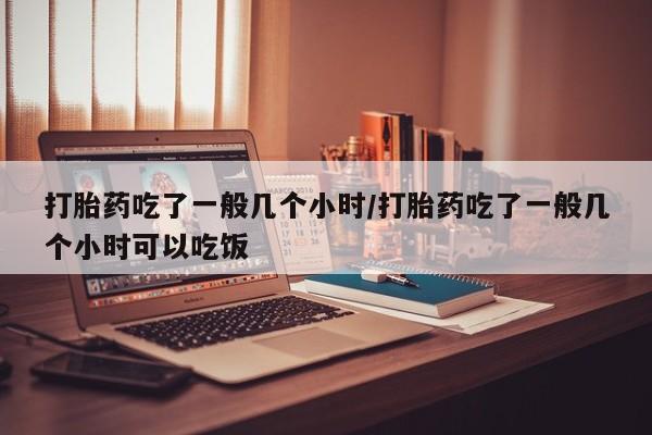 堕胎药如何购买打胎药吃了一般几个小时/打胎药吃了一般几个小时可以吃饭