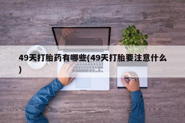 堕胎药如何购买49天打胎药有哪些(49天打胎要注意什么)