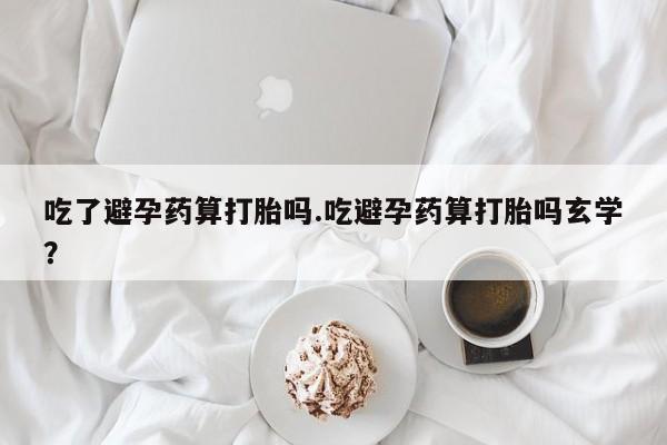 堕胎药如何购买吃了避孕药算打胎吗.吃避孕药算打胎吗玄学？