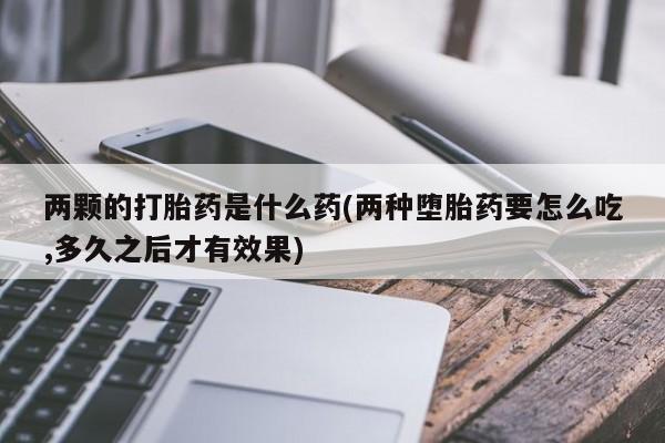 堕胎药如何购买两颗的打胎药是什么药(两种堕胎药要怎么吃,多久之后才有效果)