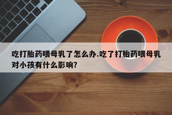 堕胎药如何购买吃打胎药喂母乳了怎么办.吃了打胎药喂母乳对小孩有什么影响？