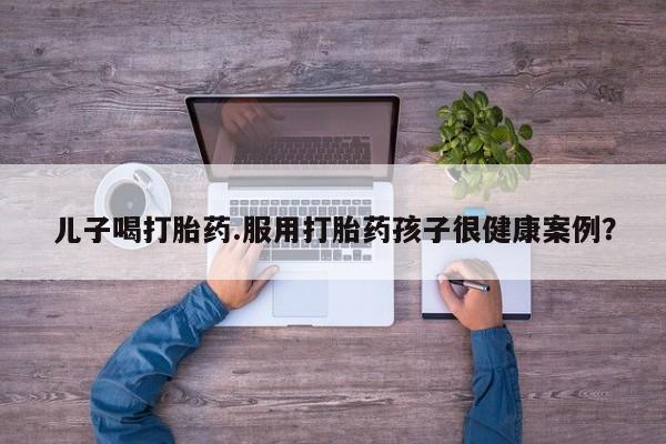 堕胎药如何购买儿子喝打胎药.服用打胎药孩子很健康案例？