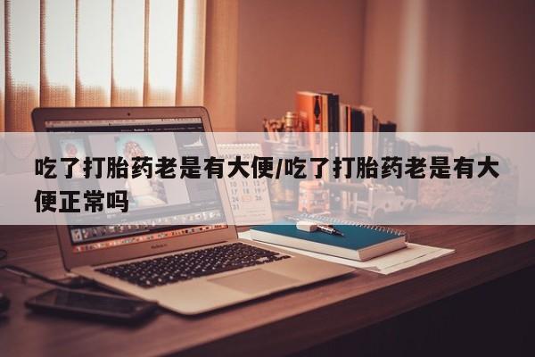 堕胎药如何购买吃了打胎药老是有大便/吃了打胎药老是有大便正常吗