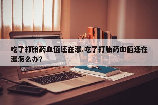 堕胎药如何购买吃了打胎药血值还在涨.吃了打胎药血值还在涨怎么办？