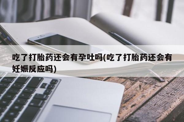 堕胎药如何购买吃了打胎药还会有孕吐吗(吃了打胎药还会有妊娠反应吗)
