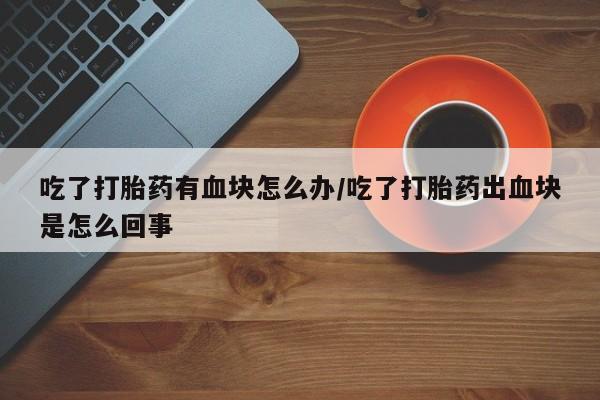 堕胎药如何购买吃了打胎药有血块怎么办/吃了打胎药出血块是怎么回事