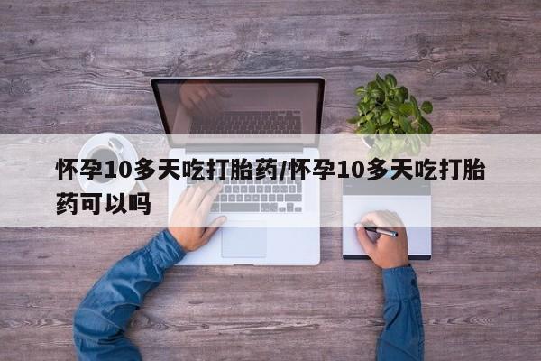 堕胎药如何购买怀孕10多天吃打胎药/怀孕10多天吃打胎药可以吗