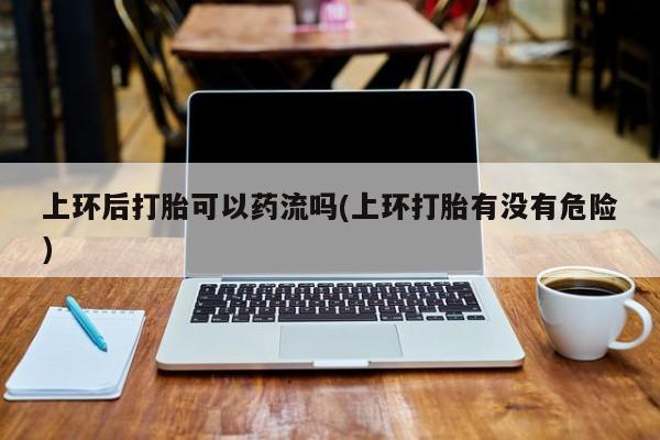 堕胎药如何购买上环后打胎可以药流吗(上环打胎有没有危险)