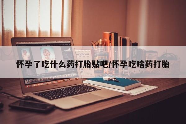 堕胎药如何购买怀孕了吃什么药打胎贴吧/怀孕吃啥药打胎