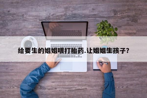 堕胎药如何购买给要生的姐姐喂打胎药.让姐姐生孩子？