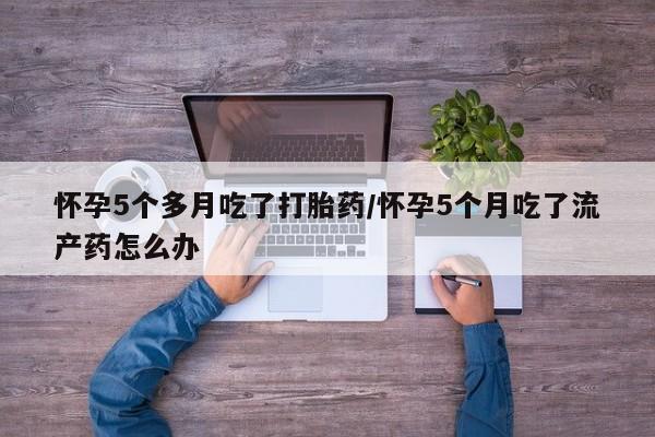 堕胎药如何购买怀孕5个多月吃了打胎药/怀孕5个月吃了流产药怎么办
