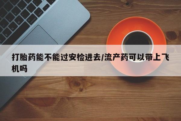 堕胎药如何购买打胎药能不能过安检进去/流产药可以带上飞机吗