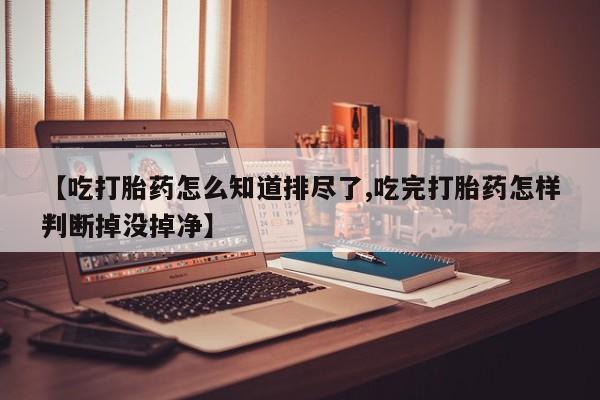 堕胎药如何购买【吃打胎药怎么知道排尽了,吃完打胎药怎样判断掉没掉净】