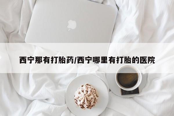 堕胎药如何购买西宁那有打胎药/西宁哪里有打胎的医院