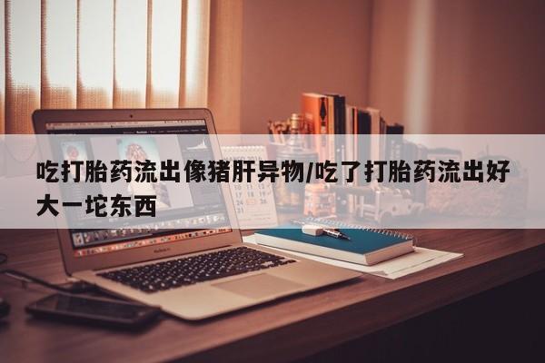 堕胎药如何购买吃打胎药流出像猪肝异物/吃了打胎药流出好大一坨东西